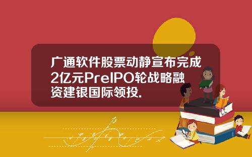广通软件股票动静宣布完成2亿元PreIPO轮战略融资建银国际领投.
