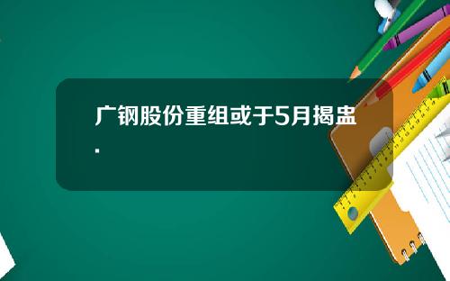 广钢股份重组或于5月揭盅.