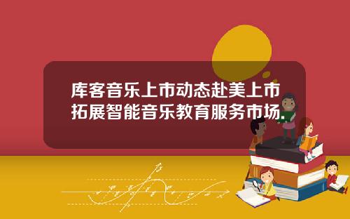 库客音乐上市动态赴美上市拓展智能音乐教育服务市场.