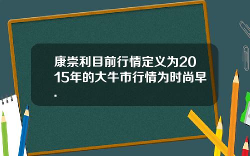 康崇利目前行情定义为2015年的大牛市行情为时尚早.