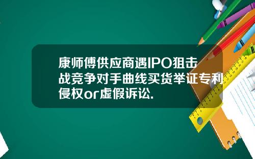 康师傅供应商遇IPO狙击战竞争对手曲线买货举证专利侵权or虚假诉讼.