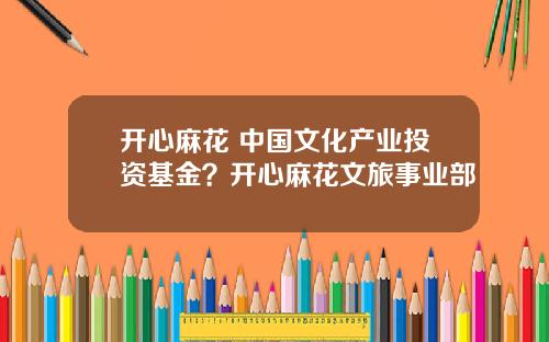 开心麻花 中国文化产业投资基金？开心麻花文旅事业部