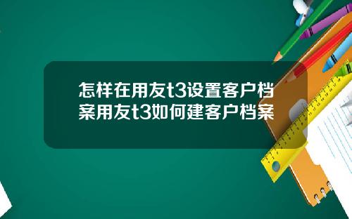 怎样在用友t3设置客户档案用友t3如何建客户档案