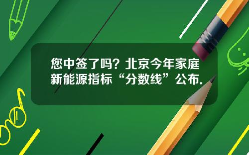 您中签了吗？北京今年家庭新能源指标“分数线”公布.