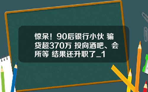 惊呆！90后银行小伙 骗贷超370万 投向酒吧、会所等 结果还升职了_1