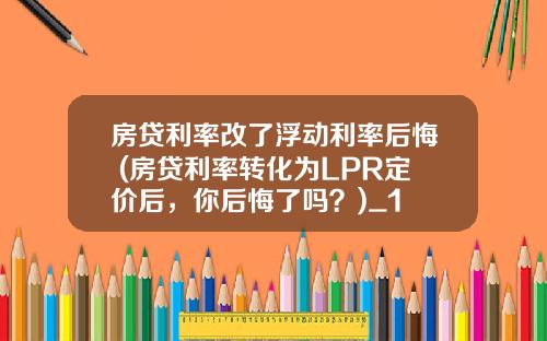 房贷利率改了浮动利率后悔 (房贷利率转化为LPR定价后，你后悔了吗？)_1