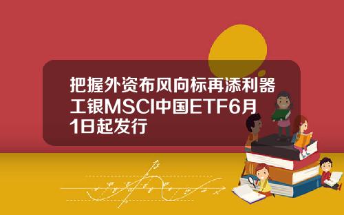 把握外资布风向标再添利器工银MSCI中国ETF6月1日起发行