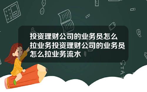 投资理财公司的业务员怎么拉业务投资理财公司的业务员怎么拉业务流水