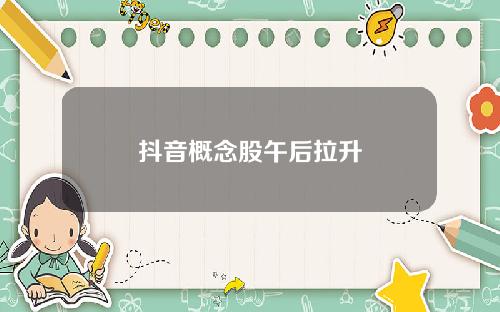 抖音概念股午后拉升