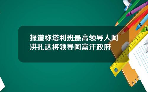 报道称塔利班最高领导人阿洪扎达将领导阿富汗政府