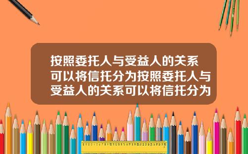 按照委托人与受益人的关系可以将信托分为按照委托人与受益人的关系可以将信托分为几类