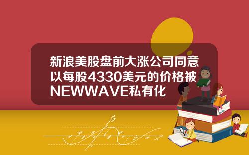 新浪美股盘前大涨公司同意以每股4330美元的价格被NEWWAVE私有化