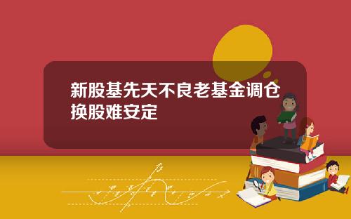 新股基先天不良老基金调仓换股难安定
