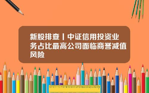 新股排查丨中证信用投资业务占比最高公司面临商誉减值风险