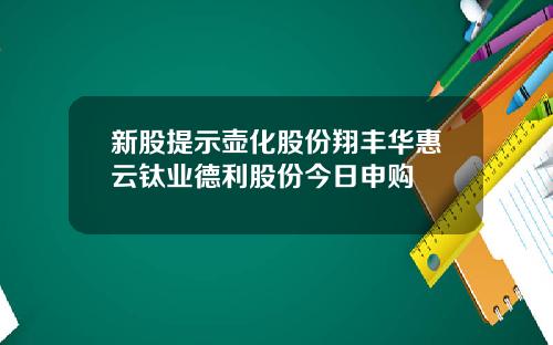 新股提示壶化股份翔丰华惠云钛业德利股份今日申购