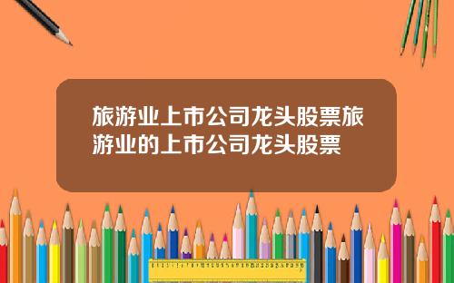 旅游业上市公司龙头股票旅游业的上市公司龙头股票