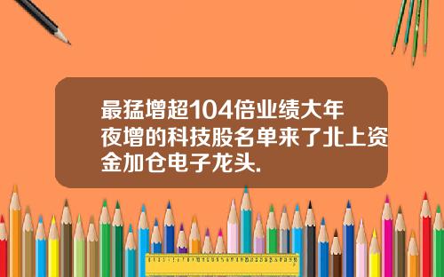 最猛增超104倍业绩大年夜增的科技股名单来了北上资金加仓电子龙头.