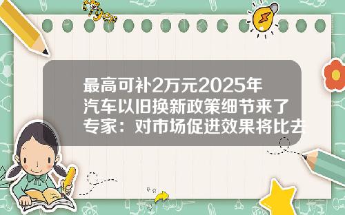 最高可补2万元2025年汽车以旧换新政策细节来了 专家：对市场促进效果将比去年更明显