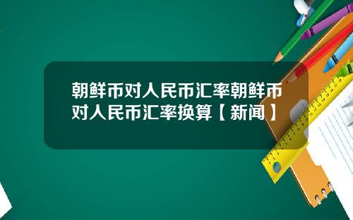 朝鲜币对人民币汇率朝鲜币对人民币汇率换算【新闻】