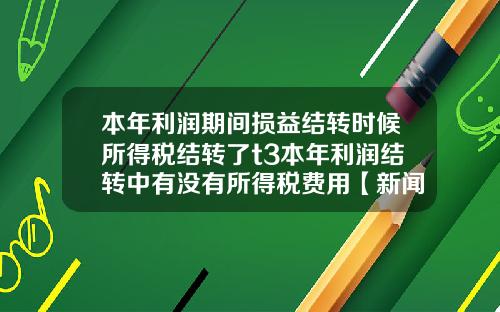 本年利润期间损益结转时候所得税结转了t3本年利润结转中有没有所得税费用【新闻】