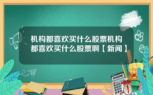 机构都喜欢买什么股票机构都喜欢买什么股票啊【新闻】