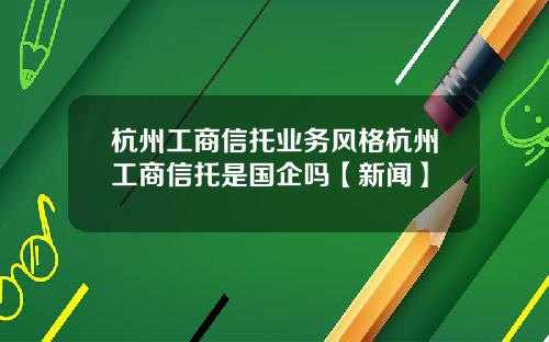 杭州工商信托业务风格杭州工商信托是国企吗【新闻】