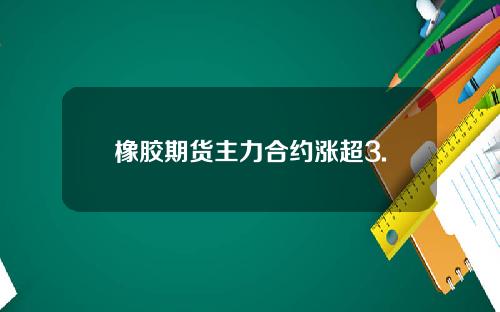 橡胶期货主力合约涨超3.