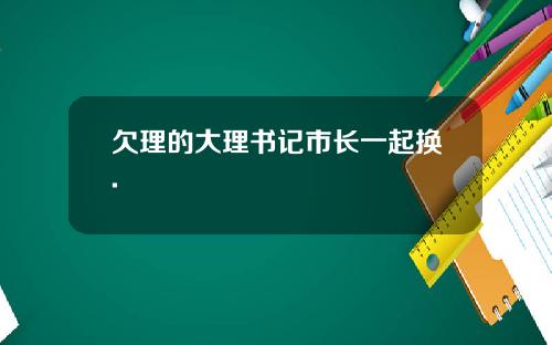 欠理的大理书记市长一起换.