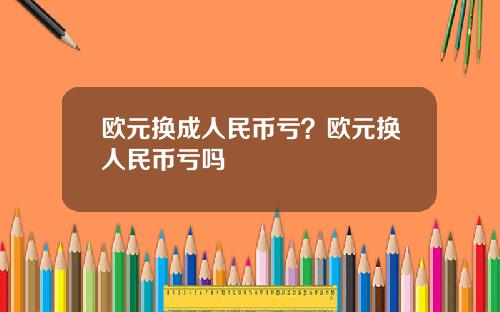 欧元换成人民币亏？欧元换人民币亏吗