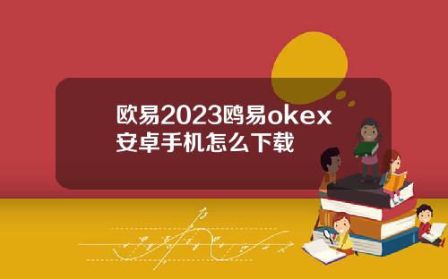 欧易2023鸥易okex安卓手机怎么下载