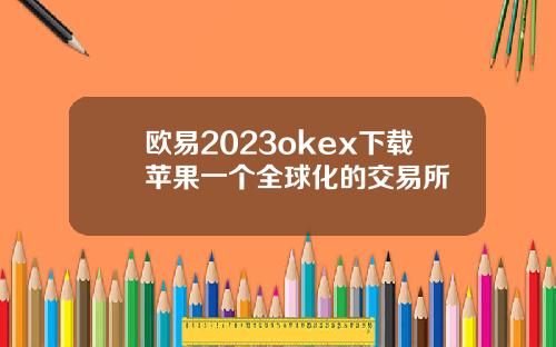 欧易2023okex下载苹果一个全球化的交易所