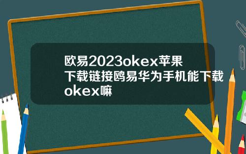 欧易2023okex苹果下载链接鸥易华为手机能下载okex嘛