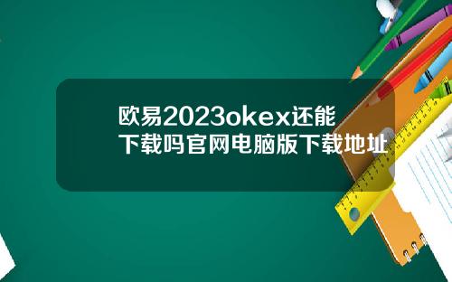 欧易2023okex还能下载吗官网电脑版下载地址