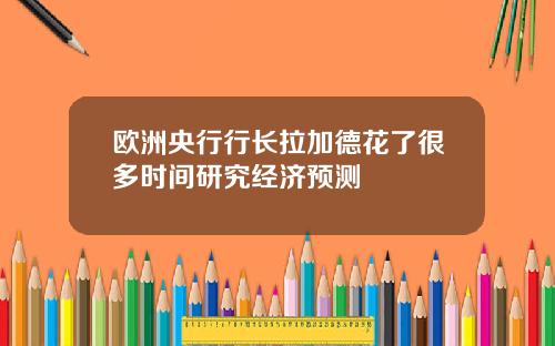 欧洲央行行长拉加德花了很多时间研究经济预测