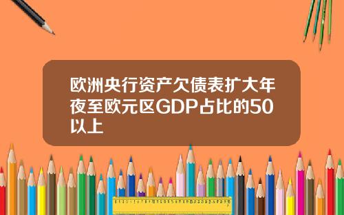 欧洲央行资产欠债表扩大年夜至欧元区GDP占比的50以上