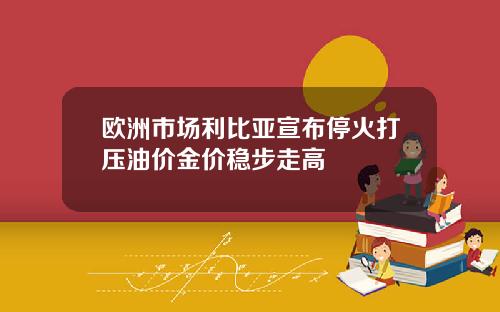 欧洲市场利比亚宣布停火打压油价金价稳步走高