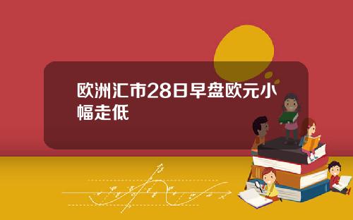 欧洲汇市28日早盘欧元小幅走低