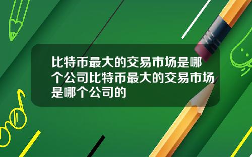 比特币最大的交易市场是哪个公司比特币最大的交易市场是哪个公司的