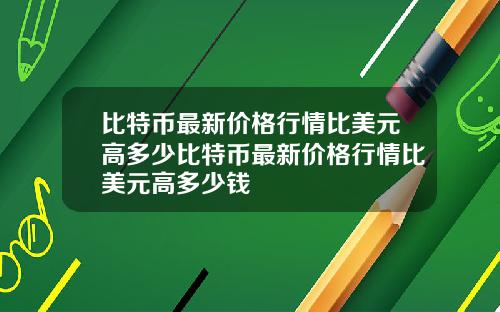 比特币最新价格行情比美元高多少比特币最新价格行情比美元高多少钱