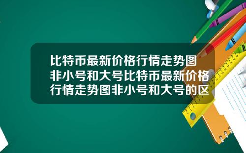 比特币最新价格行情走势图非小号和大号比特币最新价格行情走势图非小号和大号的区别
