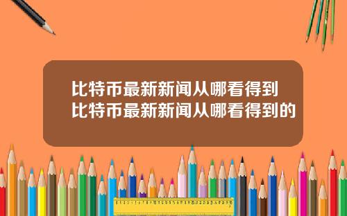 比特币最新新闻从哪看得到比特币最新新闻从哪看得到的