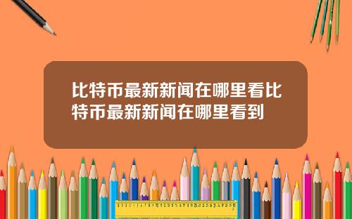 比特币最新新闻在哪里看比特币最新新闻在哪里看到