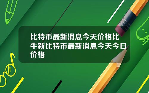 比特币最新消息今天价格比牛新比特币最新消息今天今日价格