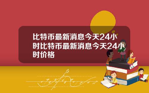 比特币最新消息今天24小时比特币最新消息今天24小时价格