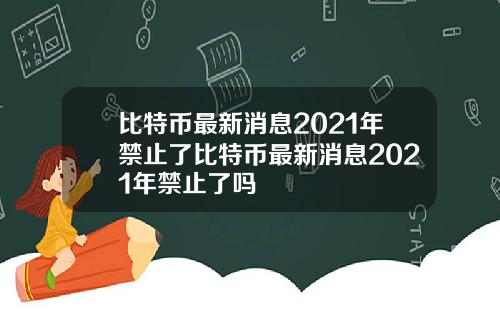 比特币最新消息2021年禁止了比特币最新消息2021年禁止了吗
