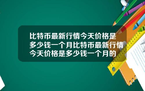 比特币最新行情今天价格是多少钱一个月比特币最新行情今天价格是多少钱一个月的