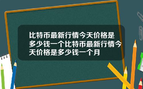 比特币最新行情今天价格是多少钱一个比特币最新行情今天价格是多少钱一个月