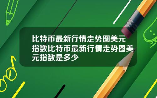 比特币最新行情走势图美元指数比特币最新行情走势图美元指数是多少