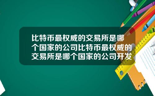 比特币最权威的交易所是哪个国家的公司比特币最权威的交易所是哪个国家的公司开发的