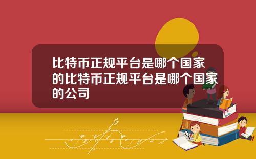 比特币正规平台是哪个国家的比特币正规平台是哪个国家的公司